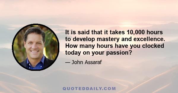 It is said that it takes 10,000 hours to develop mastery and excellence. How many hours have you clocked today on your passion?