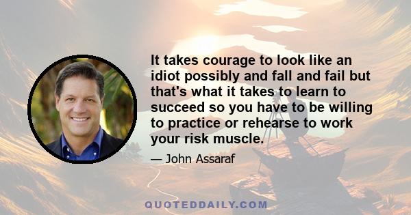 It takes courage to look like an idiot possibly and fall and fail but that's what it takes to learn to succeed so you have to be willing to practice or rehearse to work your risk muscle.