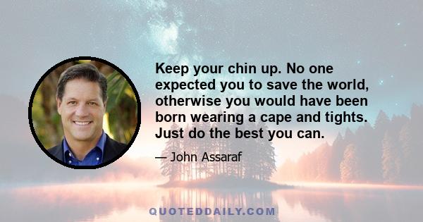 Keep your chin up. No one expected you to save the world, otherwise you would have been born wearing a cape and tights. Just do the best you can.