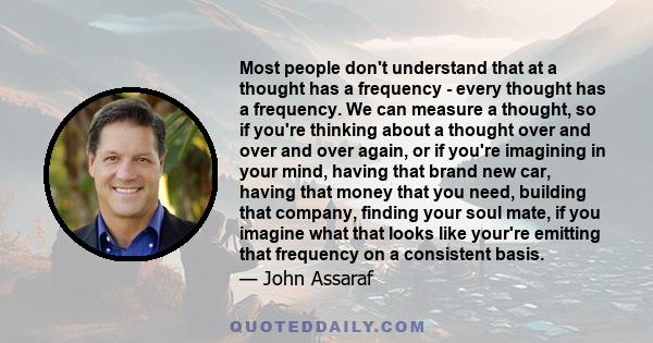 Most people don't understand that at a thought has a frequency - every thought has a frequency. We can measure a thought, so if you're thinking about a thought over and over and over again, or if you're imagining in