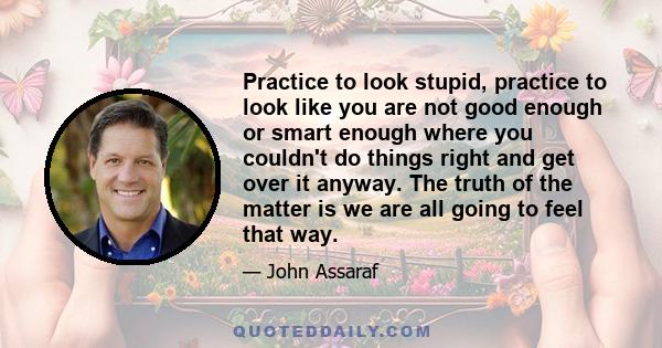 Practice to look stupid, practice to look like you are not good enough or smart enough where you couldn't do things right and get over it anyway. The truth of the matter is we are all going to feel that way.