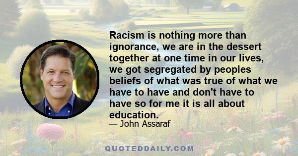 Racism is nothing more than ignorance, we are in the dessert together at one time in our lives, we got segregated by peoples beliefs of what was true of what we have to have and don't have to have so for me it is all