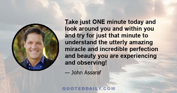 Take just ONE minute today and look around you and within you and try for just that minute to understand the utterly amazing miracle and incredible perfection and beauty you are experiencing and observing!