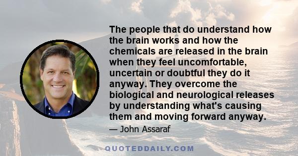 The people that do understand how the brain works and how the chemicals are released in the brain when they feel uncomfortable, uncertain or doubtful they do it anyway. They overcome the biological and neurological