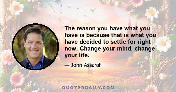 The reason you have what you have is because that is what you have decided to settle for right now. Change your mind, change your life.