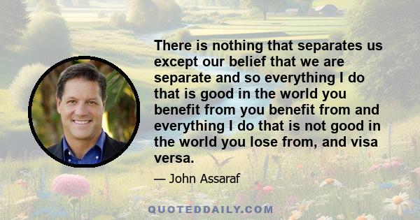 There is nothing that separates us except our belief that we are separate and so everything I do that is good in the world you benefit from you benefit from and everything I do that is not good in the world you lose