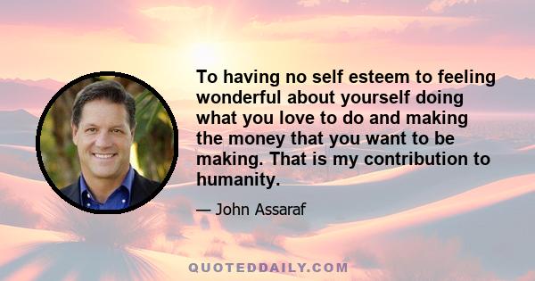 To having no self esteem to feeling wonderful about yourself doing what you love to do and making the money that you want to be making. That is my contribution to humanity.