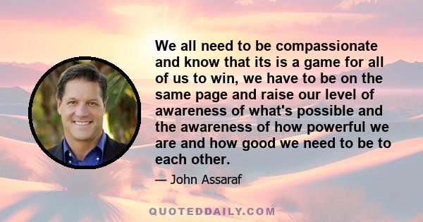 We all need to be compassionate and know that its is a game for all of us to win, we have to be on the same page and raise our level of awareness of what's possible and the awareness of how powerful we are and how good