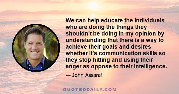 We can help educate the individuals who are doing the things they shouldn't be doing in my opinion by understanding that there is a way to achieve their goals and desires whether it's communication skills so they stop