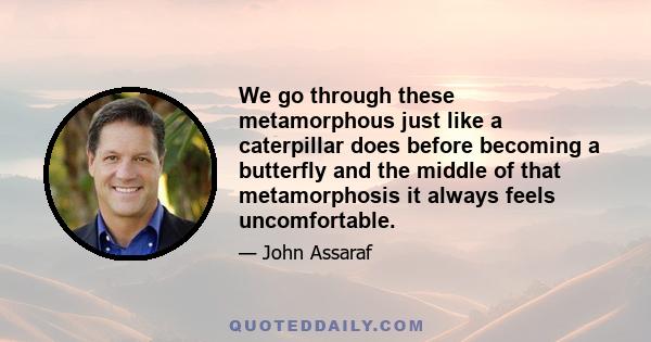 We go through these metamorphous just like a caterpillar does before becoming a butterfly and the middle of that metamorphosis it always feels uncomfortable.