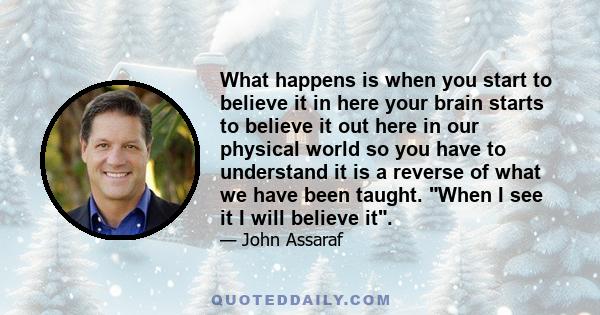 What happens is when you start to believe it in here your brain starts to believe it out here in our physical world so you have to understand it is a reverse of what we have been taught. When I see it I will believe it.