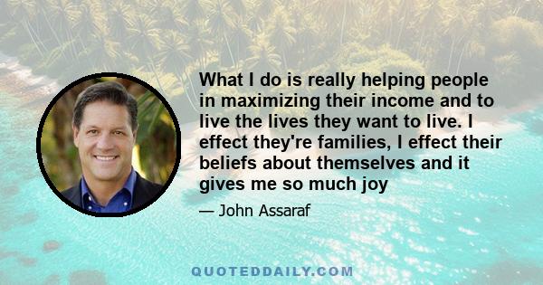 What I do is really helping people in maximizing their income and to live the lives they want to live. I effect they're families, I effect their beliefs about themselves and it gives me so much joy