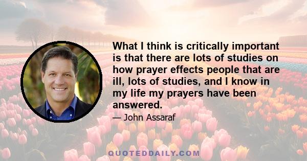 What I think is critically important is that there are lots of studies on how prayer effects people that are ill, lots of studies, and I know in my life my prayers have been answered.