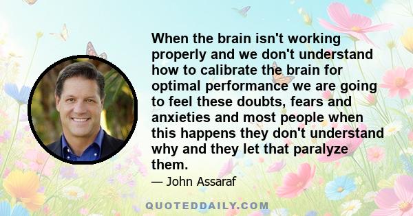 When the brain isn't working properly and we don't understand how to calibrate the brain for optimal performance we are going to feel these doubts, fears and anxieties and most people when this happens they don't