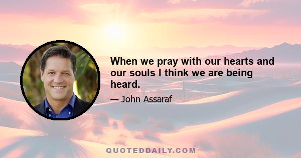 When we pray with our hearts and our souls I think we are being heard.