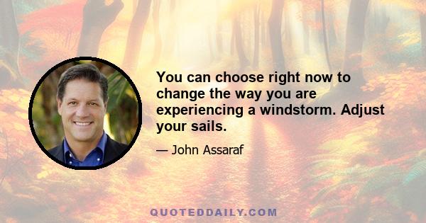 You can choose right now to change the way you are experiencing a windstorm. Adjust your sails.