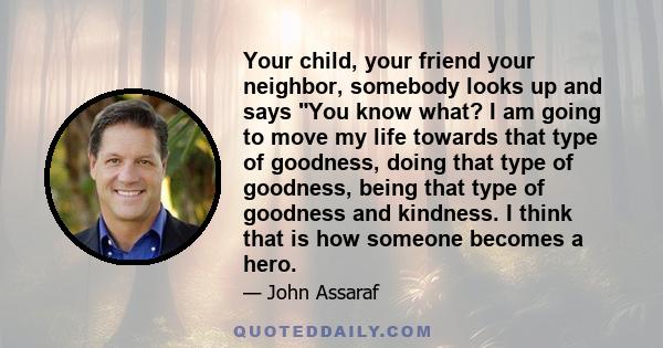 Your child, your friend your neighbor, somebody looks up and says You know what? I am going to move my life towards that type of goodness, doing that type of goodness, being that type of goodness and kindness. I think