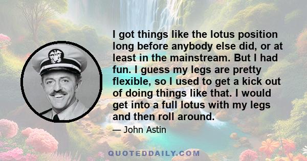 I got things like the lotus position long before anybody else did, or at least in the mainstream. But I had fun. I guess my legs are pretty flexible, so I used to get a kick out of doing things like that. I would get