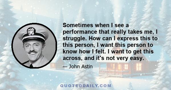 Sometimes when I see a performance that really takes me, I struggle. How can I express this to this person, I want this person to know how I felt. I want to get this across, and it's not very easy.