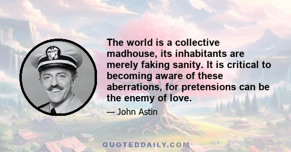 The world is a collective madhouse, its inhabitants are merely faking sanity. It is critical to becoming aware of these aberrations, for pretensions can be the enemy of love.