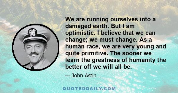 We are running ourselves into a damaged earth. But I am optimistic. I believe that we can change; we must change. As a human race, we are very young and quite primitive. The sooner we learn the greatness of humanity the 