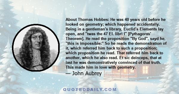 About Thomas Hobbes: He was 40 years old before he looked on geometry; which happened accidentally. Being in a gentleman's library, Euclid's Elements lay open, and twas the 47 El. libri I [Pythagoras' Theorem]. He read