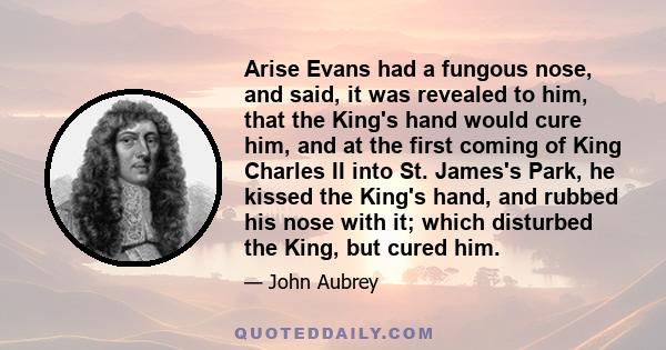 Arise Evans had a fungous nose, and said, it was revealed to him, that the King's hand would cure him, and at the first coming of King Charles II into St. James's Park, he kissed the King's hand, and rubbed his nose