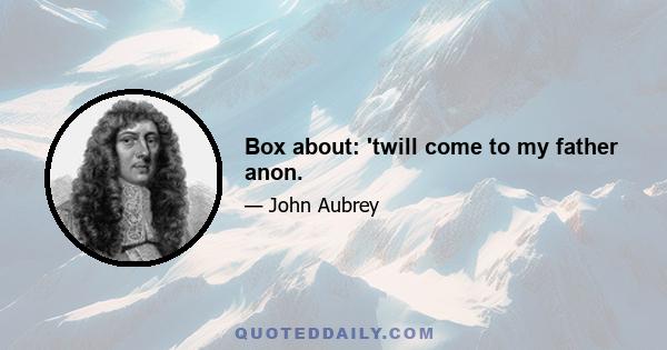 Box about: 'twill come to my father anon.