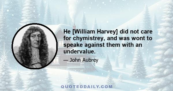 He [William Harvey] did not care for chymistrey, and was wont to speake against them with an undervalue.