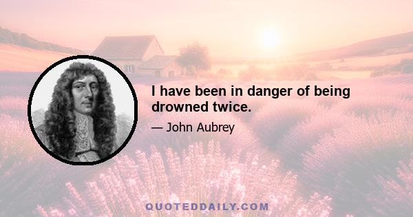 I have been in danger of being drowned twice.