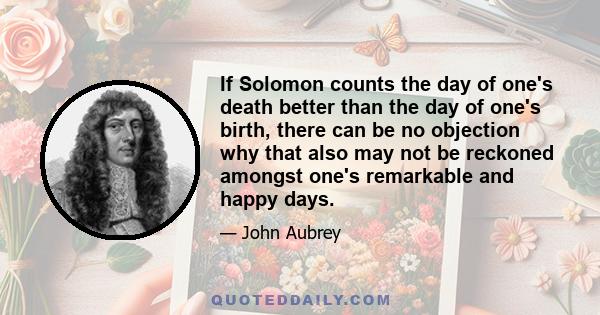 If Solomon counts the day of one's death better than the day of one's birth, there can be no objection why that also may not be reckoned amongst one's remarkable and happy days.