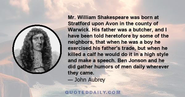 Mr. William Shakespeare was born at Stratford upon Avon in the county of Warwick. His father was a butcher, and I have been told heretofore by some of the neighbors, that when he was a boy he exercised his father's