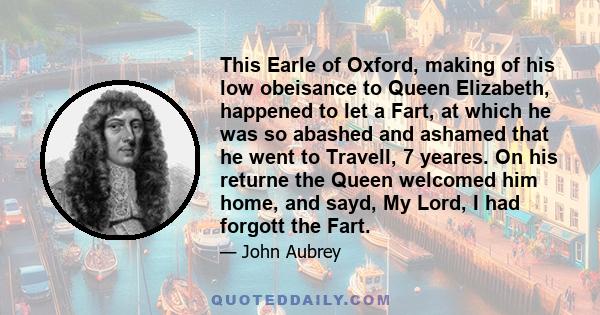 This Earle of Oxford, making of his low obeisance to Queen Elizabeth, happened to let a Fart, at which he was so abashed and ashamed that he went to Travell, 7 yeares. On his returne the Queen welcomed him home, and