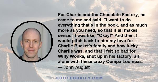 For Charlie and the Chocolate Factory, he came to me and said, I want to do everything that's in the book, and as much more as you need, so that it all makes sense. I was like, Okay! And then, I would pitch back to him