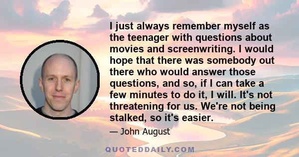 I just always remember myself as the teenager with questions about movies and screenwriting. I would hope that there was somebody out there who would answer those questions, and so, if I can take a few minutes to do it, 