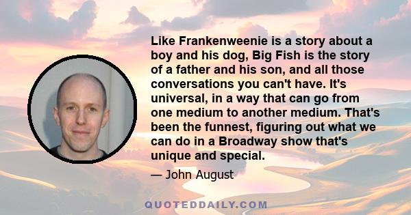 Like Frankenweenie is a story about a boy and his dog, Big Fish is the story of a father and his son, and all those conversations you can't have. It's universal, in a way that can go from one medium to another medium.