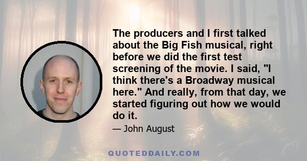 The producers and I first talked about the Big Fish musical, right before we did the first test screening of the movie. I said, I think there's a Broadway musical here. And really, from that day, we started figuring out 