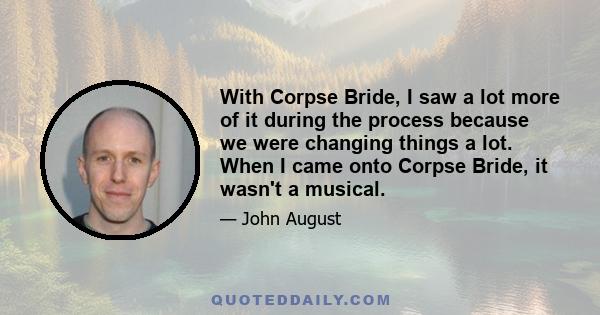 With Corpse Bride, I saw a lot more of it during the process because we were changing things a lot. When I came onto Corpse Bride, it wasn't a musical.