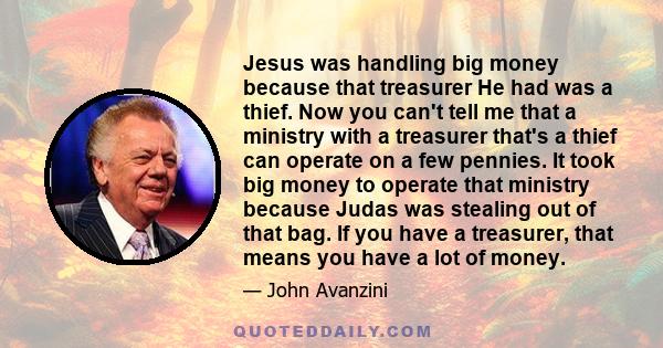 Jesus was handling big money because that treasurer He had was a thief. Now you can't tell me that a ministry with a treasurer that's a thief can operate on a few pennies. It took big money to operate that ministry