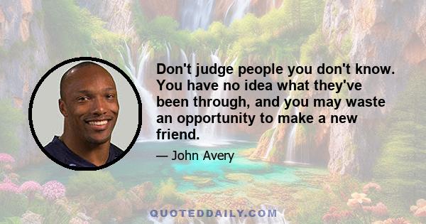 Don't judge people you don't know. You have no idea what they've been through, and you may waste an opportunity to make a new friend.