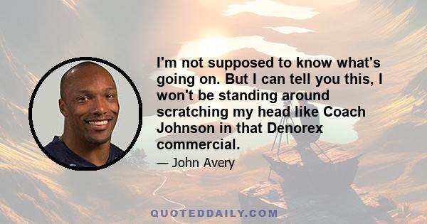 I'm not supposed to know what's going on. But I can tell you this, I won't be standing around scratching my head like Coach Johnson in that Denorex commercial.