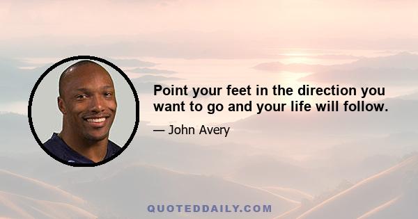 Point your feet in the direction you want to go and your life will follow.