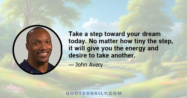 Take a step toward your dream today. No matter how tiny the step, it will give you the energy and desire to take another.