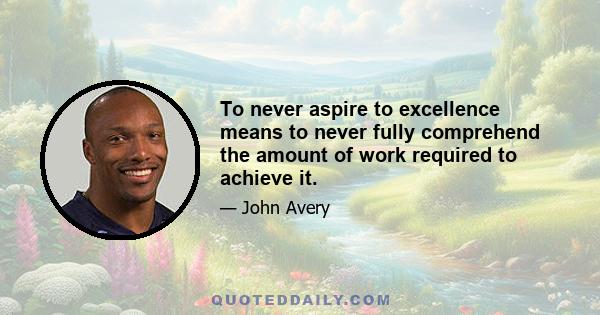 To never aspire to excellence means to never fully comprehend the amount of work required to achieve it.