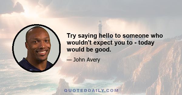 Try saying hello to someone who wouldn't expect you to - today would be good.