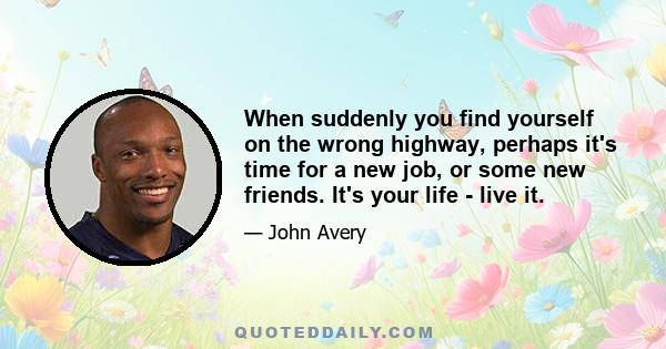 ​When suddenly you find yourself on the wrong highway, perhaps it's time for a new job, or some new friends. It's your life - live it.