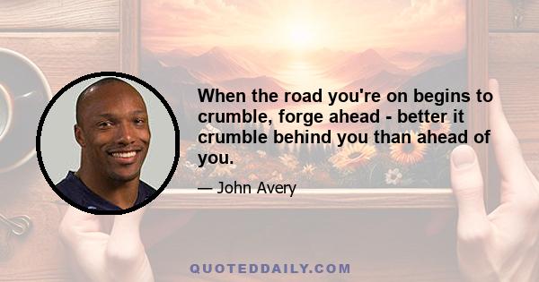 When the road you're on begins to crumble, forge ahead - better it crumble behind you than ahead of you.