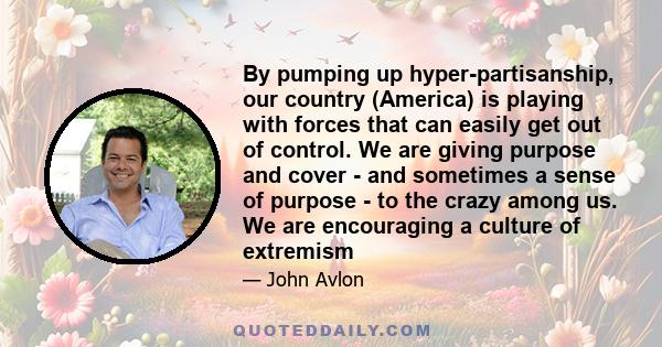 By pumping up hyper-partisanship, our country (America) is playing with forces that can easily get out of control. We are giving purpose and cover - and sometimes a sense of purpose - to the crazy among us. We are