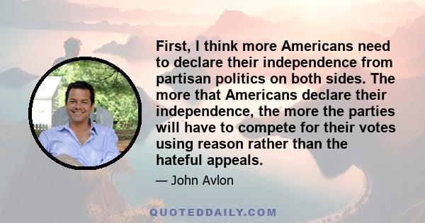 First, I think more Americans need to declare their independence from partisan politics on both sides. The more that Americans declare their independence, the more the parties will have to compete for their votes using