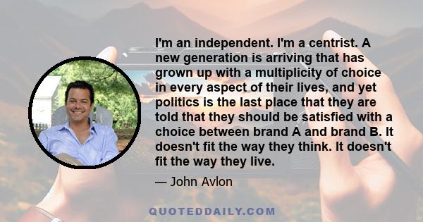 I'm an independent. I'm a centrist. A new generation is arriving that has grown up with a multiplicity of choice in every aspect of their lives, and yet politics is the last place that they are told that they should be